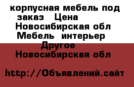 корпусная мебель под заказ › Цена ­ 4 000 - Новосибирская обл. Мебель, интерьер » Другое   . Новосибирская обл.